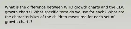 What is the difference between WHO growth charts and the CDC growth charts? What specific term do we use for each? What are the characterisitcs of the children measured for each set of growth charts?