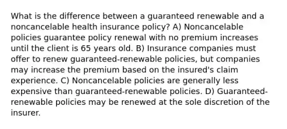 What is the difference between a guaranteed renewable and a noncancelable health insurance policy? A) Noncancelable policies guarantee policy renewal with no premium increases until the client is 65 years old. B) Insurance companies must offer to renew guaranteed-renewable policies, but companies may increase the premium based on the insured's claim experience. C) Noncancelable policies are generally less expensive than guaranteed-renewable policies. D) Guaranteed-renewable policies may be renewed at the sole discretion of the insurer.