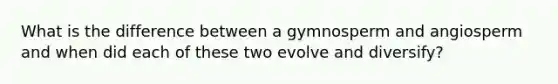 What is the difference between a gymnosperm and angiosperm and when did each of these two evolve and diversify?