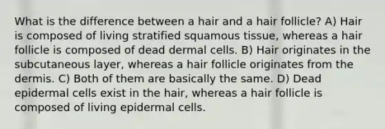 What is the difference between a hair and a hair follicle? A) Hair is composed of living stratified squamous tissue, whereas a hair follicle is composed of dead dermal cells. B) Hair originates in the subcutaneous layer, whereas a hair follicle originates from the dermis. C) Both of them are basically the same. D) Dead epidermal cells exist in the hair, whereas a hair follicle is composed of living epidermal cells.