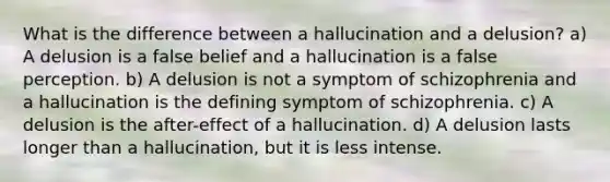 What is the difference between a hallucination and a delusion? a) A delusion is a false belief and a hallucination is a false perception. b) A delusion is not a symptom of schizophrenia and a hallucination is the defining symptom of schizophrenia. c) A delusion is the after-effect of a hallucination. d) A delusion lasts longer than a hallucination, but it is less intense.