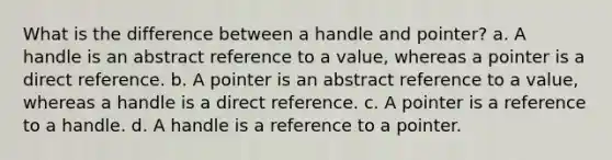 What is the difference between a handle and pointer? a. A handle is an abstract reference to a value, whereas a pointer is a direct reference. b. A pointer is an abstract reference to a value, whereas a handle is a direct reference. c. A pointer is a reference to a handle. d. A handle is a reference to a pointer.