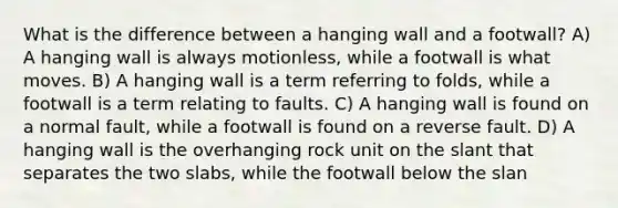 What is the difference between a hanging wall and a footwall? A) A hanging wall is always motionless, while a footwall is what moves. B) A hanging wall is a term referring to folds, while a footwall is a term relating to faults. C) A hanging wall is found on a normal fault, while a footwall is found on a reverse fault. D) A hanging wall is the overhanging rock unit on the slant that separates the two slabs, while the footwall below the slan