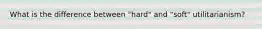 What is the difference between "hard" and "soft" utilitarianism?