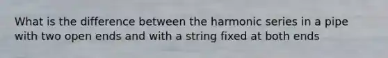 What is the difference between the harmonic series in a pipe with two open ends and with a string fixed at both ends