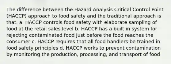 The difference between the Hazard Analysis Critical Control Point (HACCP) approach to food safety and the traditional approach is that. a. HACCP controls food safety with elaborate sampling of food at the retail sales level b. HACCP has a built in system for rejecting contaminated food just before the food reaches the consumer c. HACCP requires that all food handlers be trained in food safety principles d. HACCP works to prevent contamination by monitoring the production, processing, and transport of food