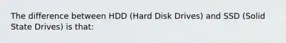 The difference between HDD (Hard Disk Drives) and SSD (Solid State Drives) is that: