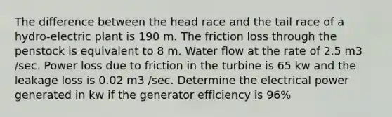 The difference between the head race and the tail race of a hydro-electric plant is 190 m. The friction loss through the penstock is equivalent to 8 m. Water flow at the rate of 2.5 m3 /sec. Power loss due to friction in the turbine is 65 kw and the leakage loss is 0.02 m3 /sec. Determine the electrical power generated in kw if the generator efficiency is 96%