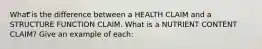 What is the difference between a HEALTH CLAIM and a STRUCTURE FUNCTION CLAIM. What is a NUTRIENT CONTENT CLAIM? Give an example of each: