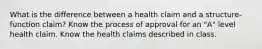 What is the difference between a health claim and a structure-function claim? Know the process of approval for an "A" level health claim. Know the health claims described in class.