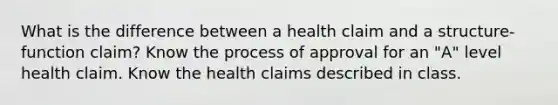 What is the difference between a health claim and a structure-function claim? Know the process of approval for an "A" level health claim. Know the health claims described in class.