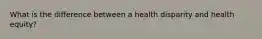 What is the difference between a health disparity and health equity?