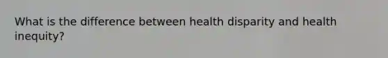 What is the difference between health disparity and health inequity?