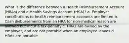 What is the difference between a Health Reimbursement Account (HRAs) and a Health Savings Account (HSA)? a. Employer contributions to health reimbursement accounts are limited b. Cash disbursements from an HRA for non-medical reason are allowed but incur a tax-penalty c. HRAs are owned by the employer, and are not portable when an employee leaves d. HRAs are portable