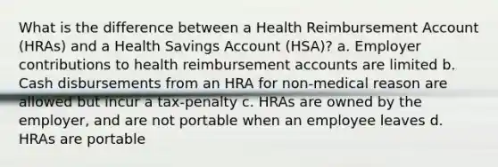 What is the difference between a Health Reimbursement Account (HRAs) and a Health Savings Account (HSA)? a. Employer contributions to health reimbursement accounts are limited b. Cash disbursements from an HRA for non-medical reason are allowed but incur a tax-penalty c. HRAs are owned by the employer, and are not portable when an employee leaves d. HRAs are portable