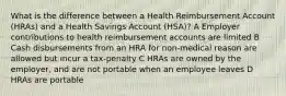 What is the difference between a Health Reimbursement Account (HRAs) and a Health Savings Account (HSA)? A Employer contributions to health reimbursement accounts are limited B Cash disbursements from an HRA for non-medical reason are allowed but incur a tax-penalty C HRAs are owned by the employer, and are not portable when an employee leaves D HRAs are portable