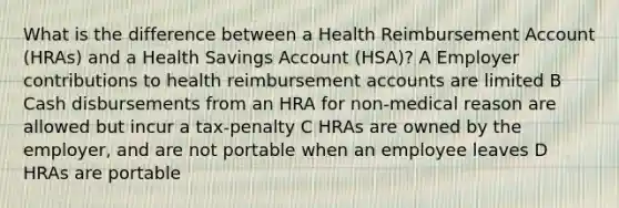 What is the difference between a Health Reimbursement Account (HRAs) and a Health Savings Account (HSA)? A Employer contributions to health reimbursement accounts are limited B Cash disbursements from an HRA for non-medical reason are allowed but incur a tax-penalty C HRAs are owned by the employer, and are not portable when an employee leaves D HRAs are portable