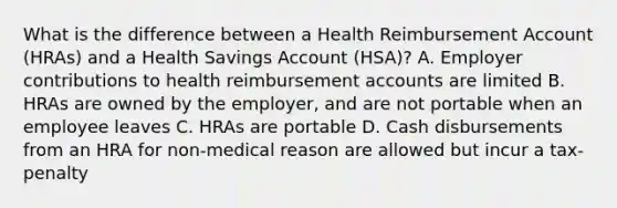 What is the difference between a Health Reimbursement Account (HRAs) and a Health Savings Account (HSA)? A. Employer contributions to health reimbursement accounts are limited B. HRAs are owned by the employer, and are not portable when an employee leaves C. HRAs are portable D. Cash disbursements from an HRA for non-medical reason are allowed but incur a tax-penalty