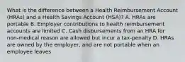 What is the difference between a Health Reimbursement Account (HRAs) and a Health Savings Account (HSA)? A. HRAs are portable B. Employer contributions to health reimbursement accounts are limited C. Cash disbursements from an HRA for non-medical reason are allowed but incur a tax-penalty D. HRAs are owned by the employer, and are not portable when an employee leaves