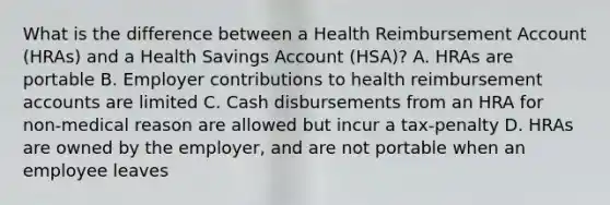 What is the difference between a Health Reimbursement Account (HRAs) and a Health Savings Account (HSA)? A. HRAs are portable B. Employer contributions to health reimbursement accounts are limited C. Cash disbursements from an HRA for non-medical reason are allowed but incur a tax-penalty D. HRAs are owned by the employer, and are not portable when an employee leaves