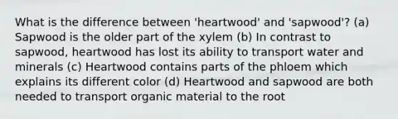 What is the difference between 'heartwood' and 'sapwood'? (a) Sapwood is the older part of the xylem (b) In contrast to sapwood, heartwood has lost its ability to transport water and minerals (c) Heartwood contains parts of the phloem which explains its different color (d) Heartwood and sapwood are both needed to transport organic material to the root