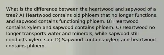 What is the difference between the heartwood and sapwood of a tree? A) Heartwood contains old phloem that no longer functions, and sapwood contains functioning phloem. B) Heartwood contains xylem and sapwood contains phloem. C) Heartwood no longer transports water and minerals, while sapwood still conducts xylem sap. D) Sapwood contains xylem and heartwood contains phloem.