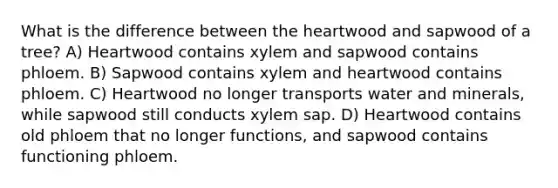 What is the difference between the heartwood and sapwood of a tree? A) Heartwood contains xylem and sapwood contains phloem. B) Sapwood contains xylem and heartwood contains phloem. C) Heartwood no longer transports water and minerals, while sapwood still conducts xylem sap. D) Heartwood contains old phloem that no longer functions, and sapwood contains functioning phloem.