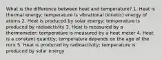 What is the difference between heat and temperature? 1. Heat is thermal energy; temperature is vibrational (kinetic) energy of atoms 2. Heat is produced by solar energy; temperature is produced by radioactivity 3. Heat is measured by a thermometer; temperature is measured by a heat meter 4. Heat is a constant quantity; temperature depends on the age of the rock 5. Heat is produced by radioactivity; temperature is produced by solar energy