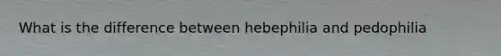 What is the difference between hebephilia and pedophilia