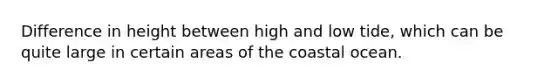 Difference in height between high and low tide, which can be quite large in certain areas of the coastal ocean.