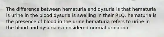 The difference between hematuria and dysuria is that hematuria is urine in the blood dysuria is swelling in their RLQ. hematuria is the presence of blood in the urine hematuria refers to urine in the blood and dysuria is considered normal urination.