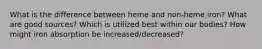 What is the difference between heme and non-heme iron? What are good sources? Which is utilized best within our bodies? How might iron absorption be increased/decreased?