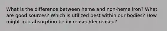 What is the difference between heme and non-heme iron? What are good sources? Which is utilized best within our bodies? How might iron absorption be increased/decreased?