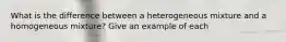 What is the difference between a heterogeneous mixture and a homogeneous mixture? Give an example of each