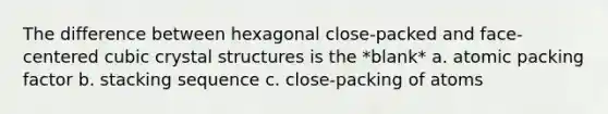 The difference between hexagonal close-packed and face-centered cubic crystal structures is the *blank* a. atomic packing factor b. stacking sequence c. close-packing of atoms