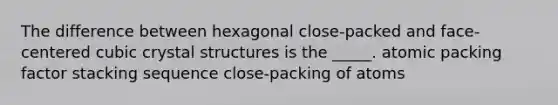 The difference between hexagonal close-packed and face-centered cubic crystal structures is the _____. atomic packing factor stacking sequence close-packing of atoms