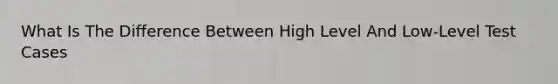 What Is The Difference Between High Level And Low-Level Test Cases