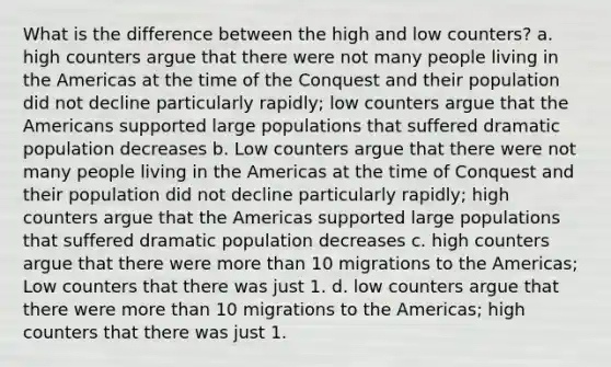 What is the difference between the high and low counters? a. high counters argue that there were not many people living in the Americas at the time of the Conquest and their population did not decline particularly rapidly; low counters argue that the Americans supported large populations that suffered dramatic population decreases b. Low counters argue that there were not many people living in the Americas at the time of Conquest and their population did not decline particularly rapidly; high counters argue that the Americas supported large populations that suffered dramatic population decreases c. high counters argue that there were more than 10 migrations to the Americas; Low counters that there was just 1. d. low counters argue that there were more than 10 migrations to the Americas; high counters that there was just 1.