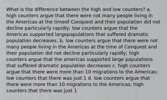 What is the difference between the high and low counters? a. high counters argue that there were not many people living in the Americas at the timeof Conquest and their population did not decline particularly rapidly; low counters argue that the Americas supported largepopulations that suffered dramatic population decreases. b. low counters argue that there were not many people living in the Americas at the time of Conquest and their population did not decline particularly rapidly; high counters argue that the americas supported large populations that suffered dramatic population decreases c. high counters argue that there were <a href='https://www.questionai.com/knowledge/keWHlEPx42-more-than' class='anchor-knowledge'>more than</a> 10 migrations to the Americas; low counters that there was just 1 d. low counters argue that there were more than 10 migrations to the Americas; high counters that there was just 1