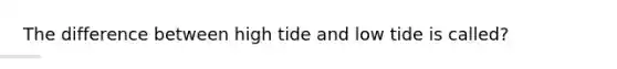 The difference between high tide and low tide is called?