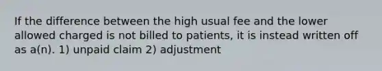 If the difference between the high usual fee and the lower allowed charged is not billed to patients, it is instead written off as a(n). 1) unpaid claim 2) adjustment