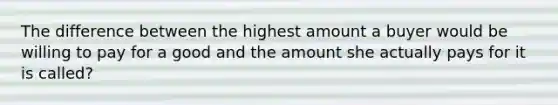 The difference between the highest amount a buyer would be willing to pay for a good and the amount she actually pays for it is called?