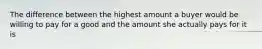 The difference between the highest amount a buyer would be willing to pay for a good and the amount she actually pays for it is
