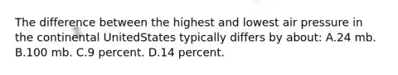 The difference between the highest and lowest air pressure in the continental UnitedStates typically differs by about: A.24 mb. B.100 mb. C.9 percent. D.14 percent.