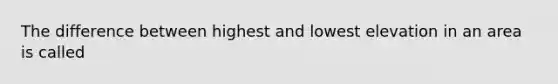 The difference between highest and lowest elevation in an area is called