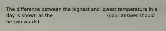 The difference between the highest and lowest temperature in a day is known as the ______________________ (your answer should be two words)