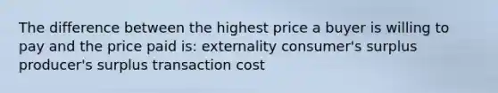 The difference between the highest price a buyer is willing to pay and the price paid is: externality consumer's surplus producer's surplus transaction cost