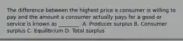 The difference between the highest price a consumer is willing to pay and the amount a consumer actually pays for a good or service is known as ________. A. Producer surplus B. Consumer surplus C. Equilibrium D. Total surplus