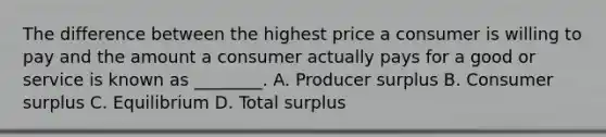 The difference between the highest price a consumer is willing to pay and the amount a consumer actually pays for a good or service is known as ________. A. Producer surplus B. Consumer surplus C. Equilibrium D. Total surplus