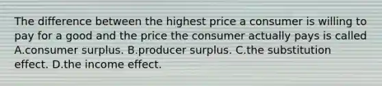 The difference between the highest price a consumer is willing to pay for a good and the price the consumer actually pays is called A.consumer surplus. B.producer surplus. C.the substitution effect. D.the income effect.